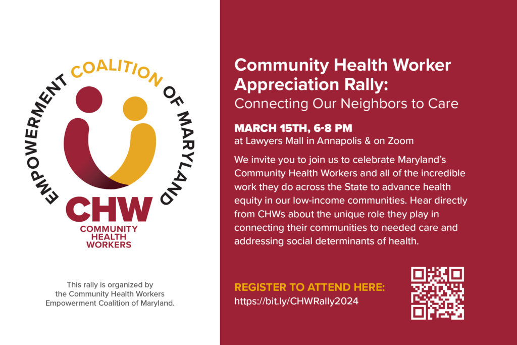 Community Health Worker Appreciation Rally: Connecting Our Neighbors to Care. March 15th, 6-8 pm at Lawyers Mall in Annapolis and on Zoom. We invite you to join us to celebrate Maryland's Community Health Workers and all of the incredible work they do across the state to advance health equity in our low-income communities. Hear directly from CHWs about the unique role they play in connecting their communities to needed care and addressing social determinants of health. Register to attend here: https://bit.ly/CHWRally2024. Community Health Workers (CHW) Empowerment Coalition of Maryland. This rally is organized by the Community Health Workers Empowerment Coalition of Maryland.
