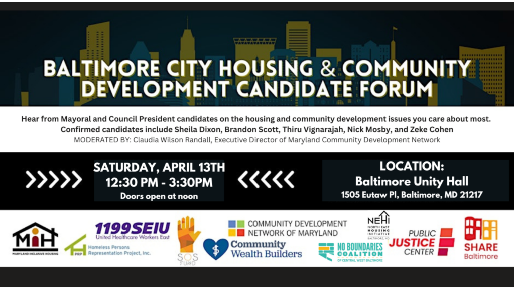 Baltimore City Housing and Community Development Candidate Forum. Hear from Mayoral and Council President candidates on the housing and community development issues you care about most! Saturday, April 13. 12:30-3:30 pm. Doors open at noon. Location: Baltimore Unity Hall, 1505 Eutaw Place, Baltimore, MD 21217. Confirmed candidates: Sheila Dixon, Brandon Scott, Thiru Vignarajah, Nick Mosby, and Zeke Cohen. Moderated by Claudia Wilson Randall, Executive Director of Maryland Community Development Network. Hosted by: Maryland Inclusive Housing, 1199 SEIU United Healthcare Workers East, Homeless Persons Representation Project, Inc., SOS Fund, Community Development Network of Maryland, Community Wealth Builders, North East Housing Initiative, No Boundaries Coalition, Public Justice Center, Share Baltimore