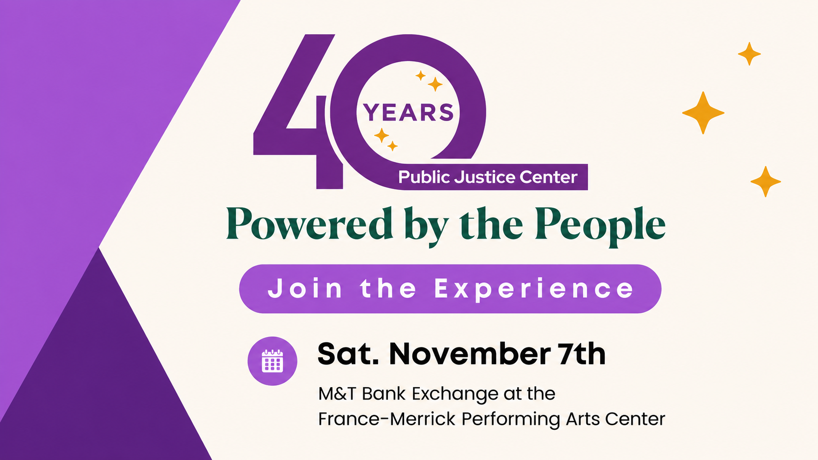 40 years. Public Justice Center. Powered by the people. Join the Experience. Saturday, November 7th. M&T Bank Exchange at the France-Merrick Performing Arts Center