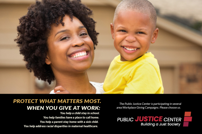 Image of a woman holding a child. Protect what matters most. When you give at work: You help a child stay in school. You help families have a place to call home. You help a parent stay home with a sick child. You help address racial disparities in maternal healthcare. The Public Justice Center is participating in several area Workplace Giving Campaigns. Please choose us.