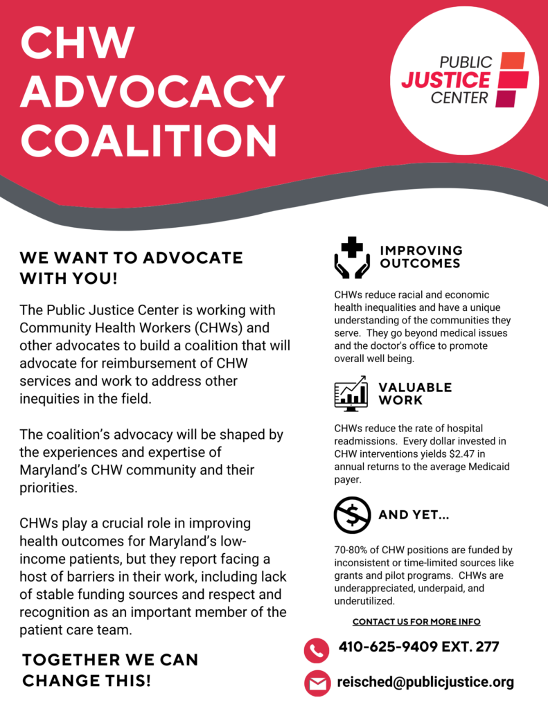 CHW Advocacy Coalition
Public Justice Center
We want to advocate with you!
The Public Justice Center is working with Community Health Workers (CHWs) and other advocates to build a coalition to advocate for reimbursement of CHW services and work to address other inequities in the field. The coalition's advocacy will be shaped by the experiences and expertise of Maryland's CHW community and their priorities. 
CHWs play a crucial role in improving health outcomes for Maryland's low-income patients, but they report facing a host of barriers in their work, including lack of stable funding sources and respect and recognition as an important member of the patient care team. 
Together we can change this!
Improving outcomes
CHWs reduce racial and economic health inequities and have a unique understanding of the communities they serve. They go beyond medical issues and the doctor's office to promote overall well-being. 
Valuable work
CHWs reduce the rate of hospital readmissions. Every dollar invested in CHW interventions yields $2.47 in annual returns to the average Medicaid payer.
And yet...
70-80% of CHW positions are funded by inconsistent or time-limited sources like grants and pilot programs. CHWs are underappreciated, underpaid, and underutilized. 
Contact us for more info
410-625-9409 ext. 277, reisched@publicjustice.org
