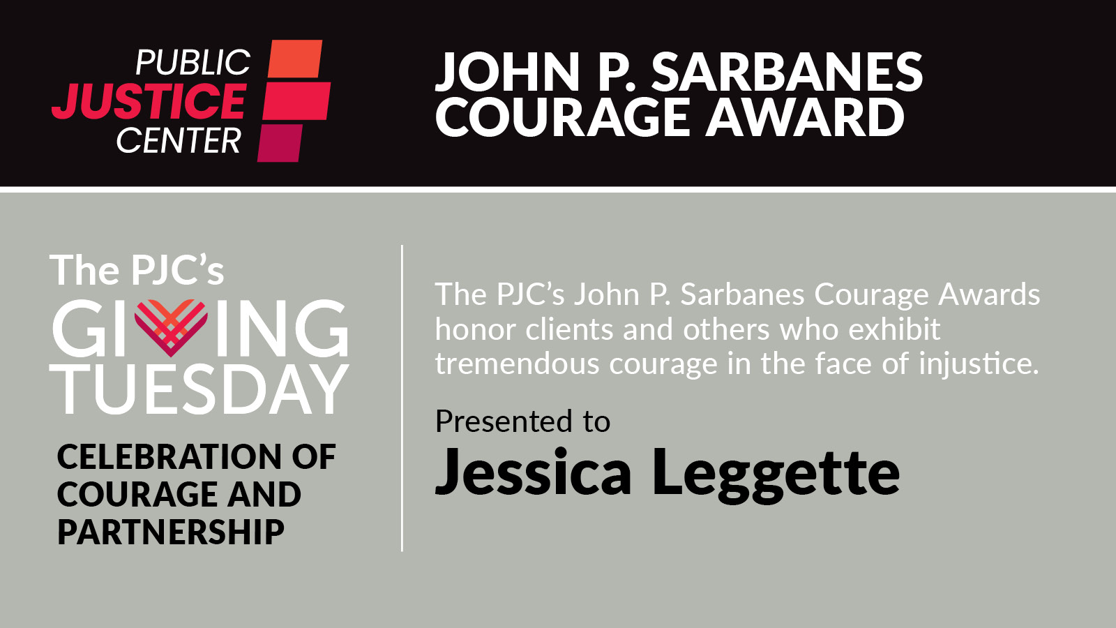 The Public Justice Center's John P. Sarbanes Courage Awards honor clients and others who exhibit tremendous courage in the face of injustice.

Presented to Jessica Leggette

The PJC's Giving Tuesday celebration of courage and partnership