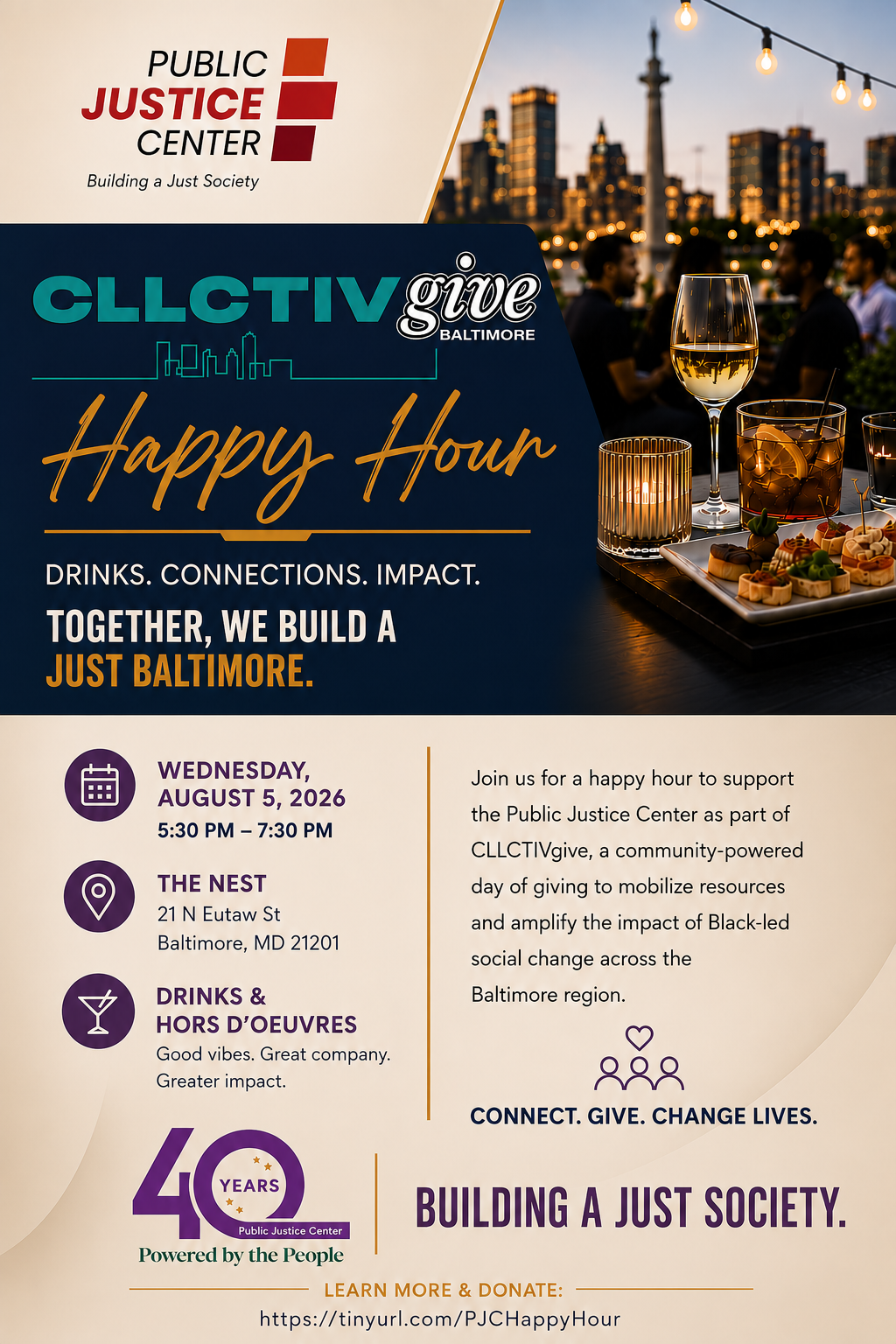 Public Justice Center: Building a Just Society. CLLCTIVgive Baltimore Happy Hour. Drinks. Connections. Impact. Together, we build a just Baltimore. Wednesday, August 5, 2026. 5:30 pm - 7:30 pm. The Nest, 21 N Eutaw St, Baltimore, MD 21201. Drinks & Hors d'oeuvres. Good vibes. Great company. Greater impact. Join us for a happy hour to support the Public Justice Center as part of CLLCTIVgive, a community-powered day of giving to mobilize resources and amplify the impact of Black-led social change across the Baltimore region. Connect. Give. Change lives. 40 years. Public Justice Center. Powered by the People. Building a Just Society. Learn more and donate: https://tinyurl.com/PJCHappyHour