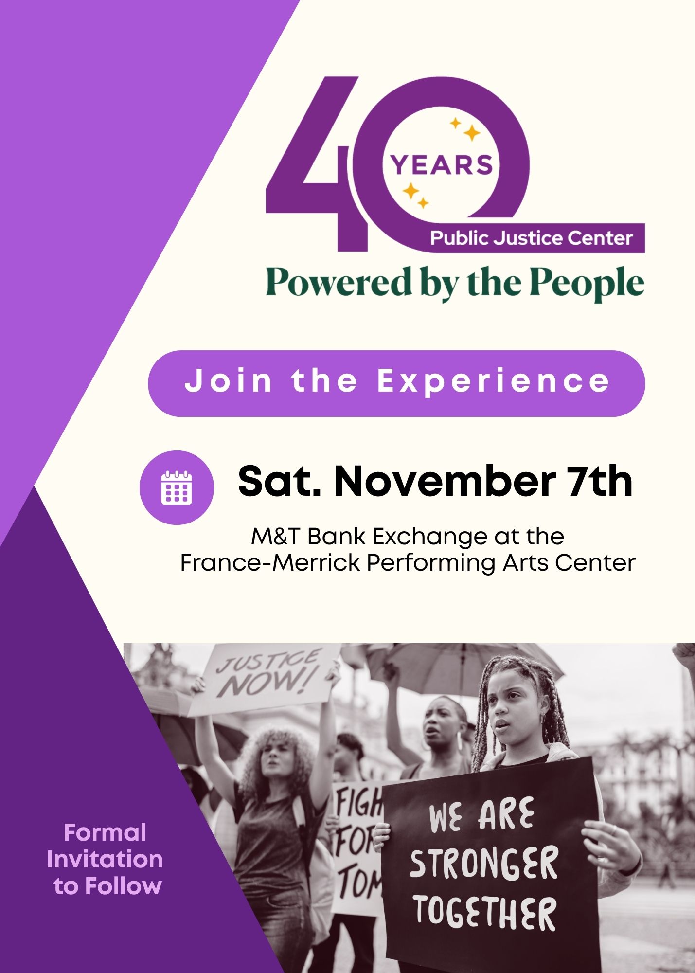 40 years. Public Justice Center. Powered by the People. Join the Experience. Saturday, November 7th. M&T Bank Exchange at the France-Merrick Performing Arts Center. Formal Invitation to Follow. Image of protest, with people holding signs that say Justice Now! and We are Stronger Together.